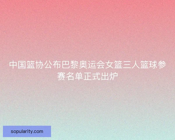 中国篮协公布巴黎奥运会女篮三人篮球参赛名单正式出炉