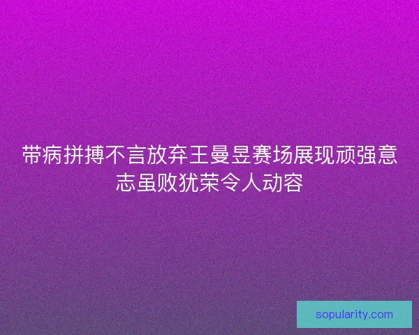 带病拼搏不言放弃王曼昱赛场展现顽强意志虽败犹荣令人动容
