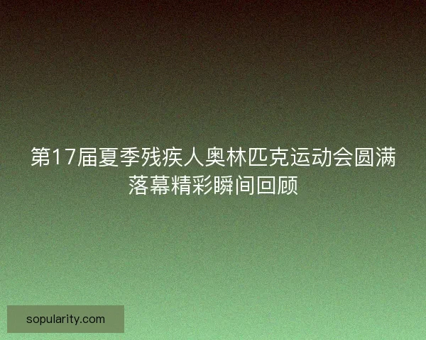 第17届夏季残疾人奥林匹克运动会圆满落幕精彩瞬间回顾