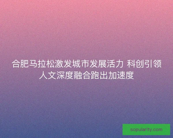 合肥马拉松激发城市发展活力 科创引领人文深度融合跑出加速度