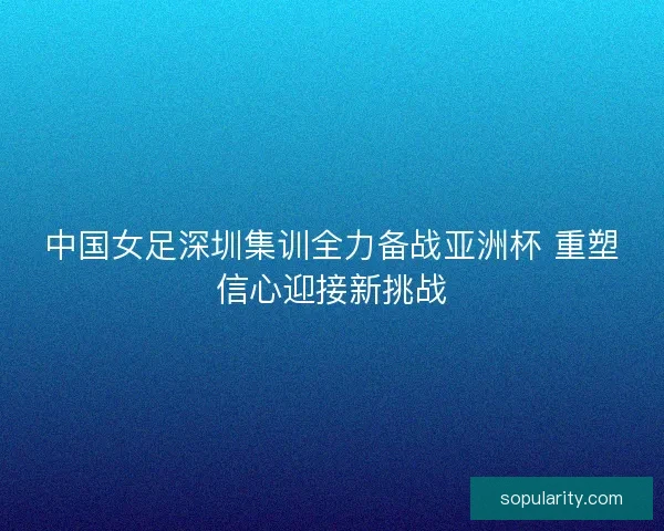 中国女足深圳集训全力备战亚洲杯 重塑信心迎接新挑战