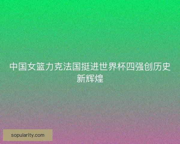 中国女篮力克法国挺进世界杯四强创历史新辉煌