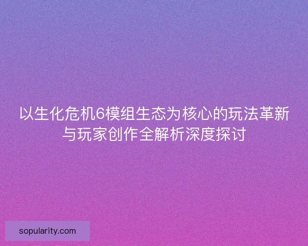 以生化危机6模组生态为核心的玩法革新与玩家创作全解析深度探讨